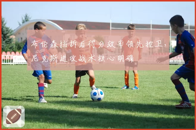 布伦森挡拆后得分效率领先控卫,尼克斯进攻战术核心明确