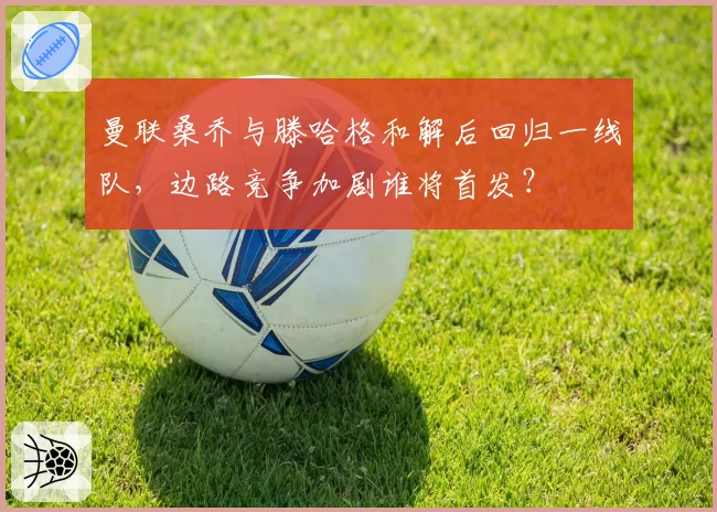 曼联桑乔与滕哈格和解后回归一线队,边路竞争加剧谁将首发?