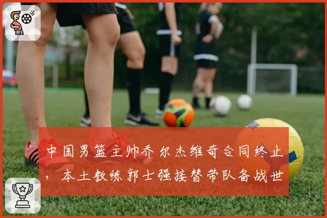 中国男篮主帅乔尔杰维奇合同终止，本土教练郭士强接替带队备战世界杯