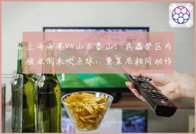 上海海港vs山东泰山:武磊禁区内被放倒未吹点球,费莱尼相同动作却遭判罚引争议