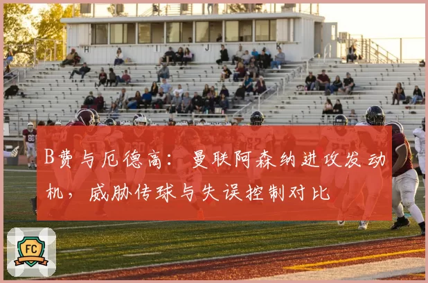 B费与厄德高：曼联阿森纳进攻发动机，威胁传球与失误控制对比