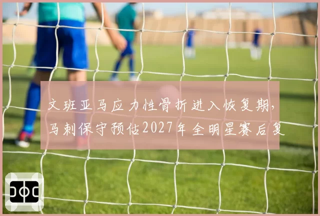 文班亚马应力性骨折进入恢复期，马刺保守预估2027年全明星赛后复出
