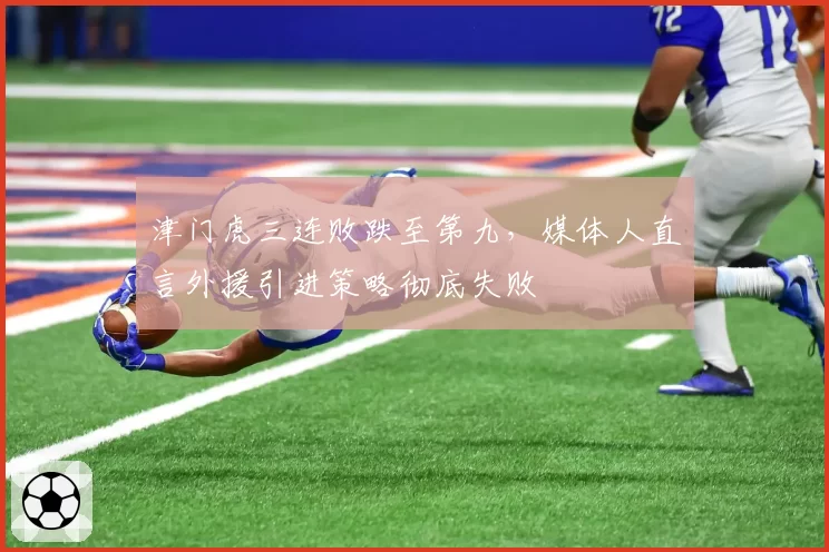 津门虎三连败跌至第九，媒体人直言外援引进策略彻底失败