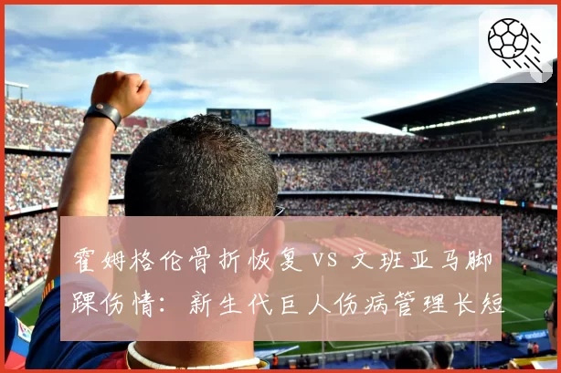 霍姆格伦骨折恢复 vs 文班亚马脚踝伤情:新生代巨人伤病管理长短期对比