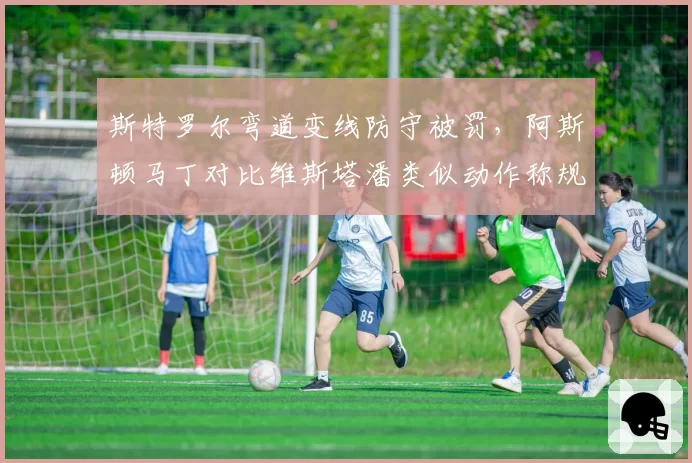 斯特罗尔弯道变线防守被罚，阿斯顿马丁对比维斯塔潘类似动作称规则模糊