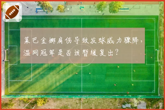莱巴金娜肩伤导致发球威力骤降,温网冠军是否该暂缓复出?