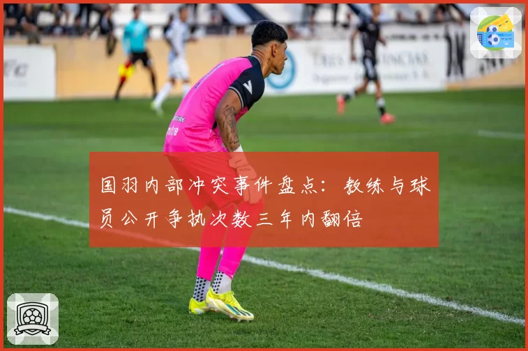国羽内部冲突事件盘点：教练与球员公开争执次数三年内翻倍