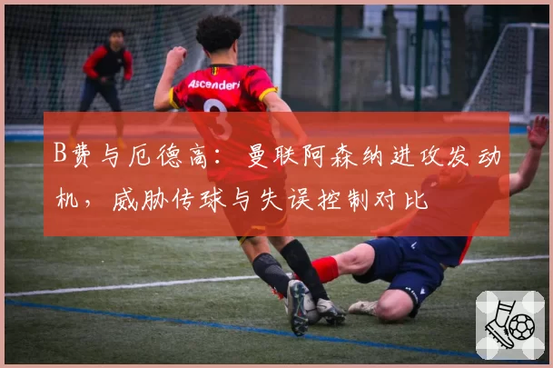 B费与厄德高：曼联阿森纳进攻发动机，威胁传球与失误控制对比