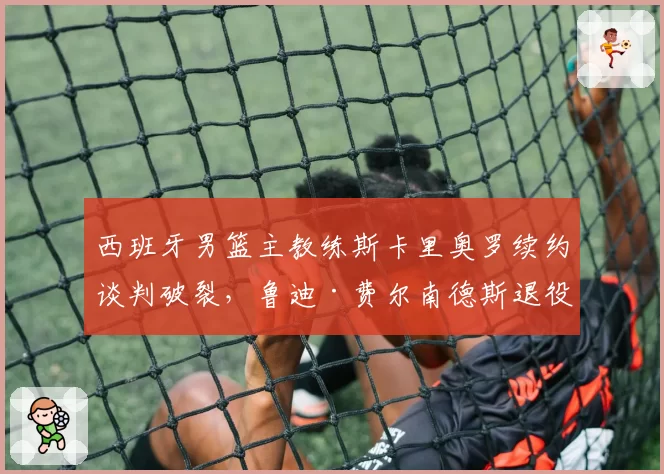 西班牙男篮主教练斯卡里奥罗续约谈判破裂,鲁迪·费尔南德斯退役后或转型