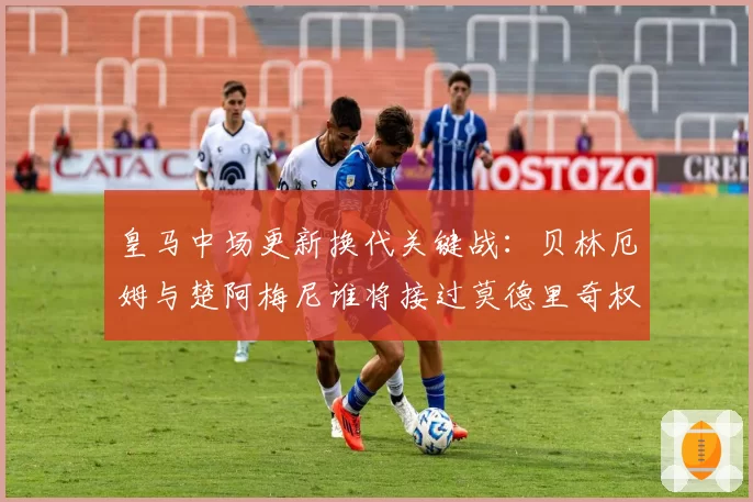 皇马中场更新换代关键战：贝林厄姆与楚阿梅尼谁将接过莫德里奇权杖