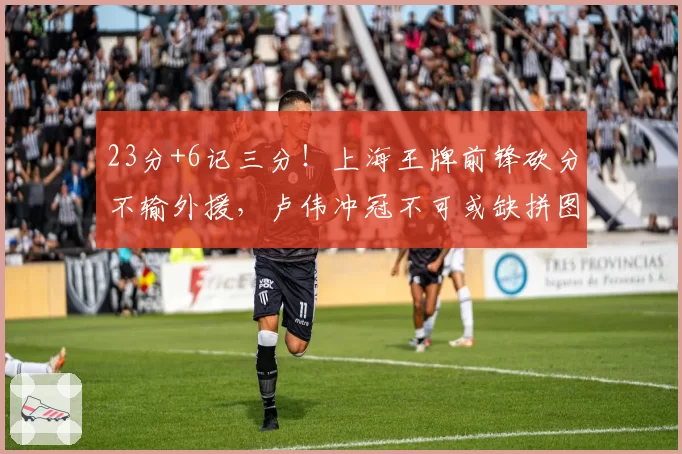 23分+6记三分！上海王牌前锋砍分不输外援，卢伟冲冠不可或缺拼图