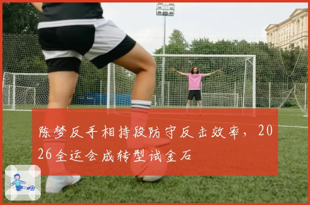 陈梦反手相持段防守反击效率，2026全运会成转型试金石