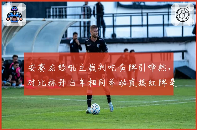 安赛龙怒吼主裁判吃黄牌引哗然,对比林丹当年相同举动直接红牌是双重标准?