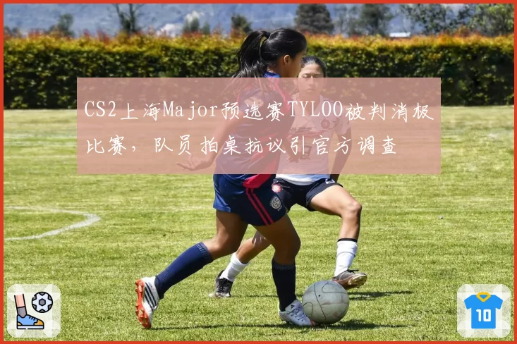 CS2上海Major预选赛TYLOO被判消极比赛,队员拍桌抗议引官方调查