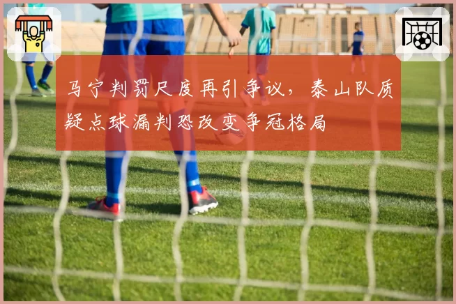 马宁判罚尺度再引争议,泰山队质疑点球漏判恐改变争冠格局