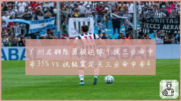 广州龙狮陈盈骏运球干拔三分命中率35% vs 祝铭震定点三分命中率42%,小外援进攻模式比较