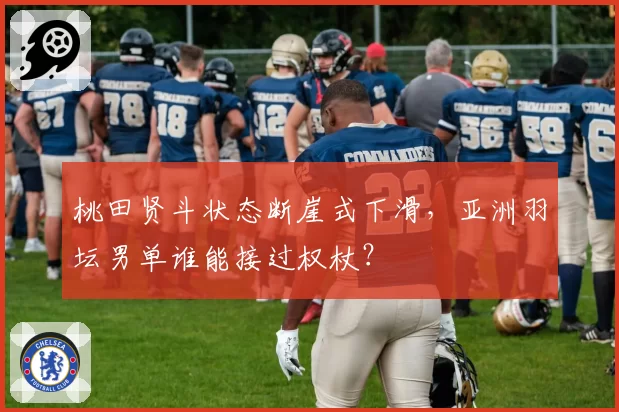 桃田贤斗状态断崖式下滑,亚洲羽坛男单谁能接过权杖?