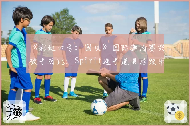 《彩虹六号：围攻》国际邀请赛突破手对比：Spirit选手道具摧毁率第一