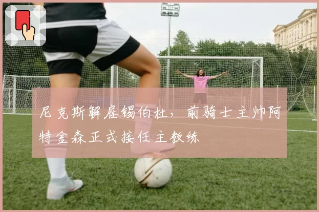 尼克斯解雇锡伯杜，前骑士主帅阿特金森正式接任主教练