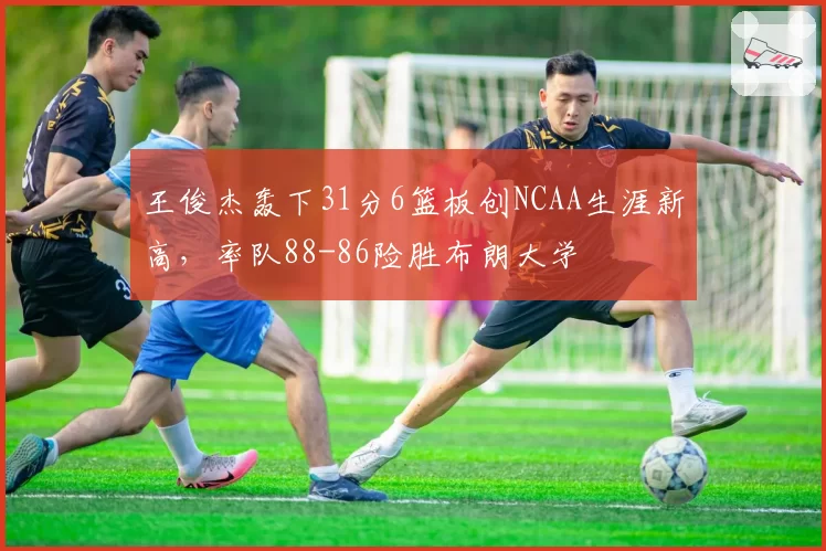 王俊杰轰下31分6篮板创NCAA生涯新高，率队88-86险胜布朗大学