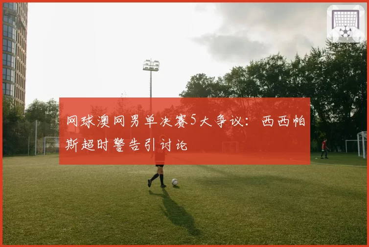 网球澳网男单决赛5大争议：西西帕斯超时警告引讨论