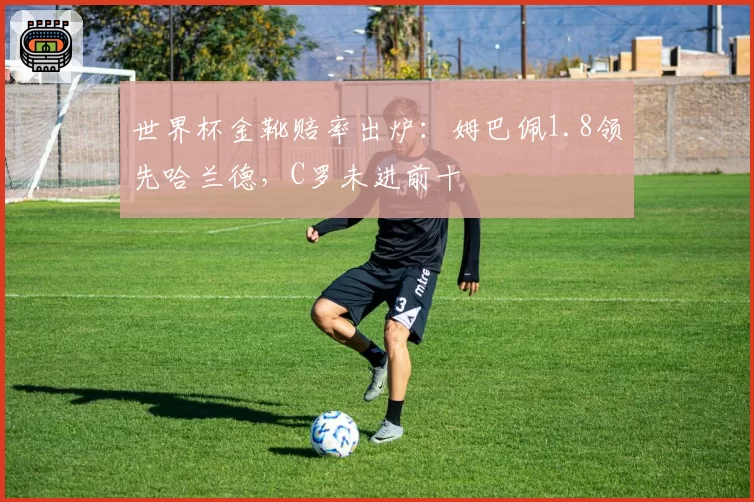 世界杯金靴赔率出炉：姆巴佩1.8领先哈兰德，C罗未进前十