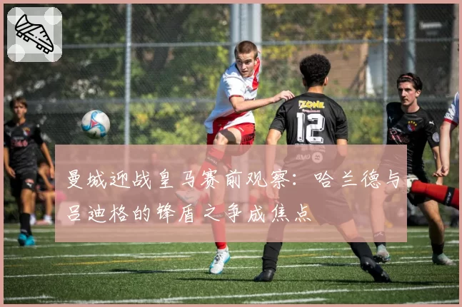 曼城迎战皇马赛前观察：哈兰德与吕迪格的锋盾之争成焦点