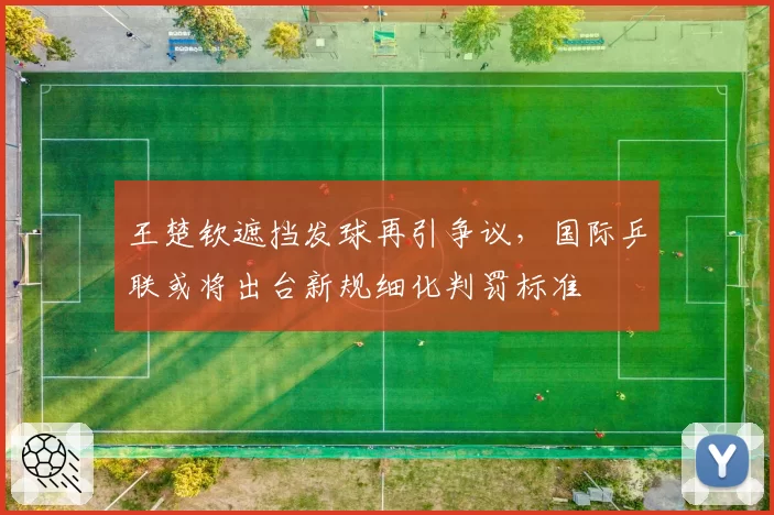王楚钦遮挡发球再引争议，国际乒联或将出台新规细化判罚标准
