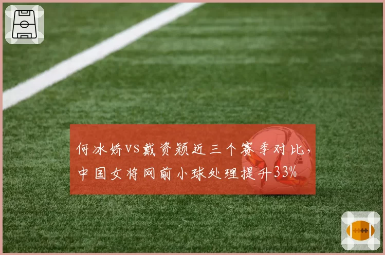 何冰娇vs戴资颖近三个赛季对比,中国女将网前小球处理提升33%
