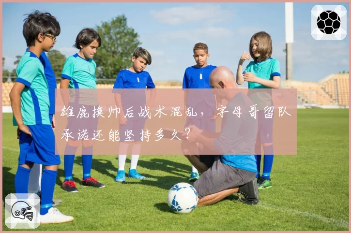 雄鹿换帅后战术混乱,字母哥留队承诺还能坚持多久?