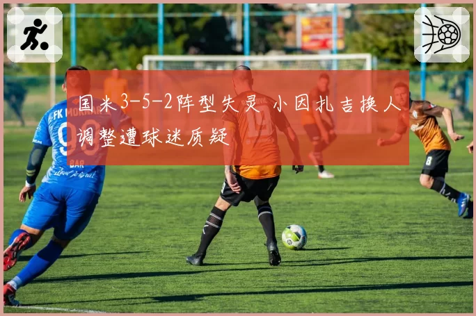 国米3-5-2阵型失灵 小因扎吉换人调整遭球迷质疑