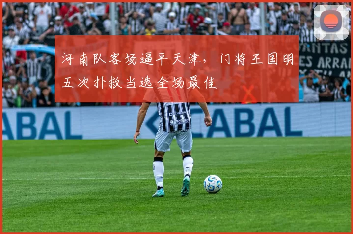 河南队客场逼平天津，门将王国明五次扑救当选全场最佳