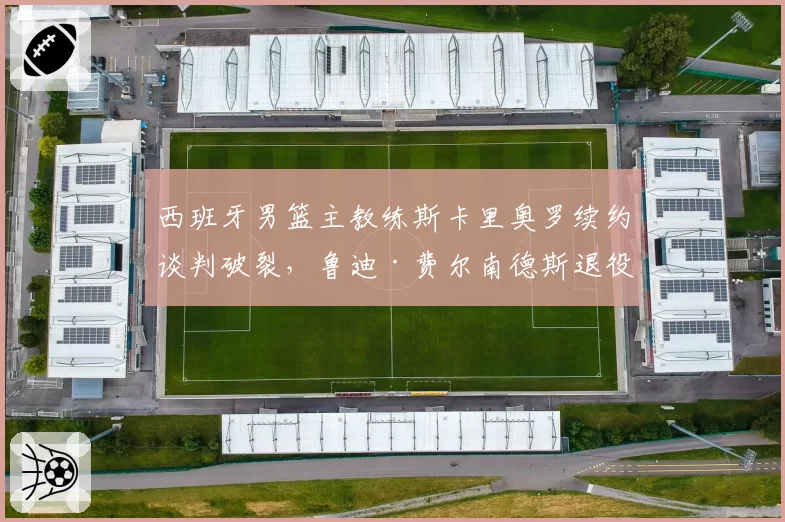 西班牙男篮主教练斯卡里奥罗续约谈判破裂,鲁迪·费尔南德斯退役后或转型