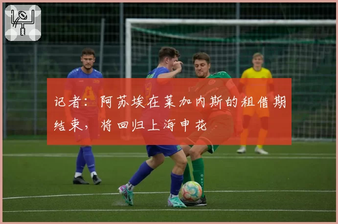 记者：阿苏埃在莱加内斯的租借期结束，将回归上海申花