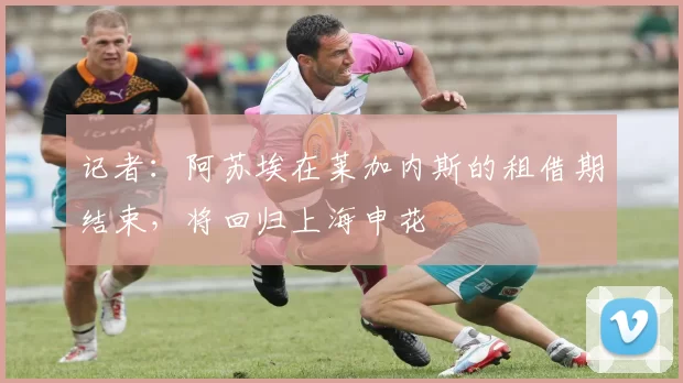 记者：阿苏埃在莱加内斯的租借期结束，将回归上海申花