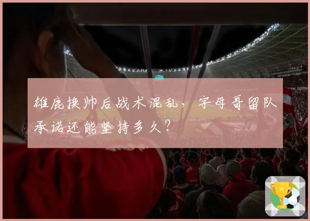 雄鹿换帅后战术混乱,字母哥留队承诺还能坚持多久?