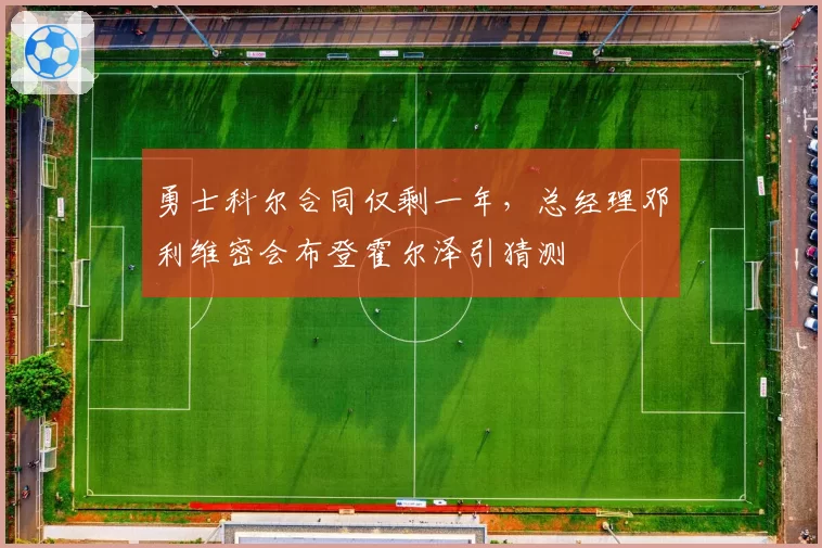 勇士科尔合同仅剩一年,总经理邓利维密会布登霍尔泽引猜测