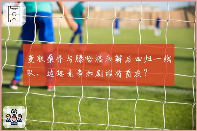 曼联桑乔与滕哈格和解后回归一线队,边路竞争加剧谁将首发?