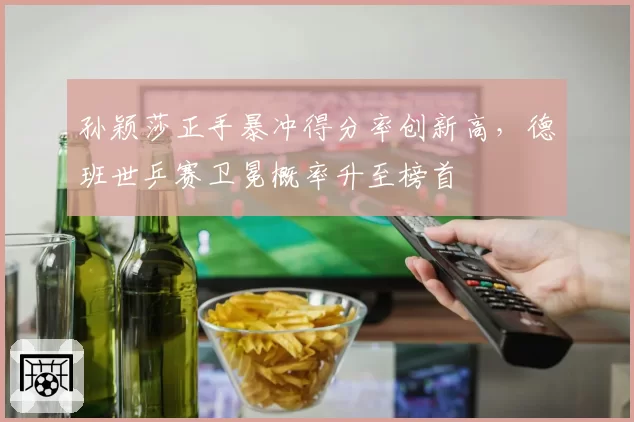 孙颖莎正手暴冲得分率创新高,德班世乒赛卫冕概率升至榜首