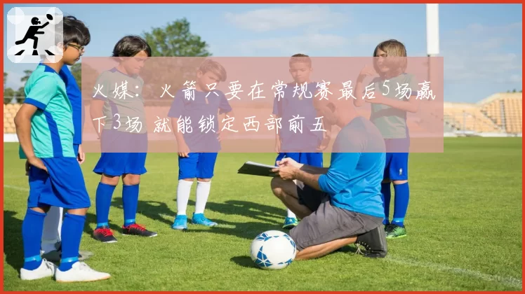 火媒：火箭只要在常规赛最后5场赢下3场 就能锁定西部前五