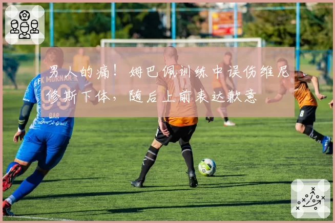 男人的痛！姆巴佩训练中误伤维尼修斯下体，随后上前表达歉意