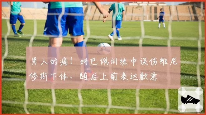 男人的痛！姆巴佩训练中误伤维尼修斯下体，随后上前表达歉意