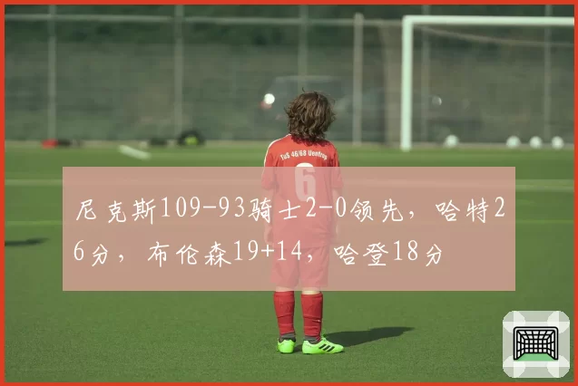 尼克斯109-93骑士2-0领先,哈特26分,布伦森19+14,哈登18分