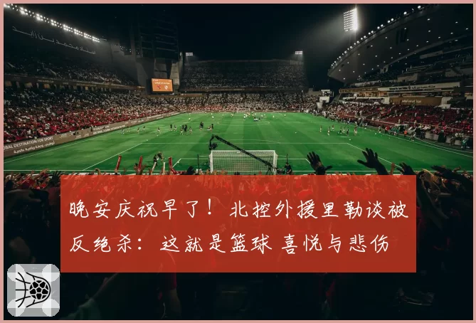 晚安庆祝早了！北控外援里勒谈被反绝杀：这就是篮球 喜悦与悲伤