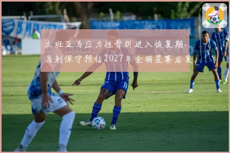 文班亚马应力性骨折进入恢复期，马刺保守预估2027年全明星赛后复出