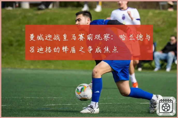 曼城迎战皇马赛前观察：哈兰德与吕迪格的锋盾之争成焦点