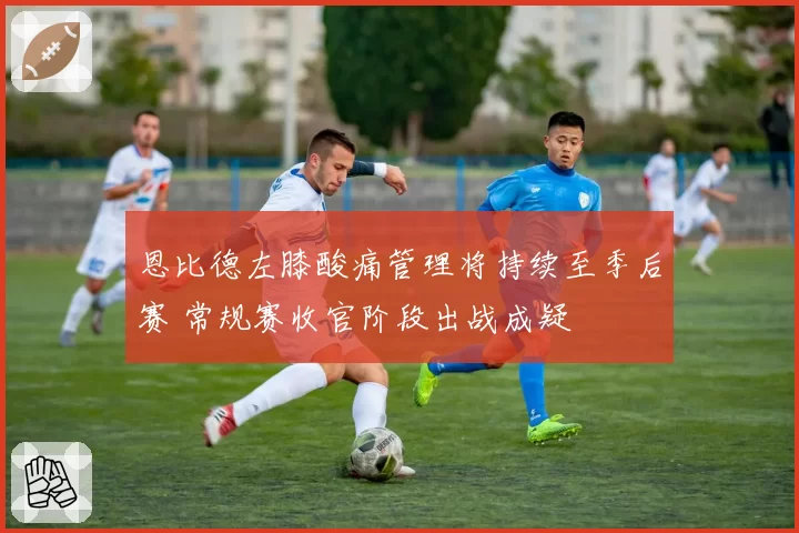 恩比德左膝酸痛管理将持续至季后赛 常规赛收官阶段出战成疑