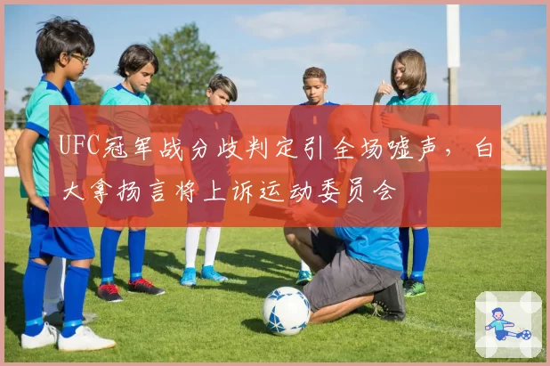 UFC冠军战分歧判定引全场嘘声，白大拿扬言将上诉运动委员会