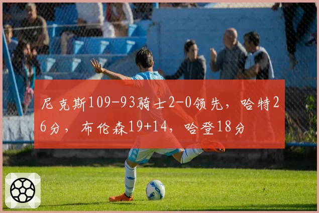 尼克斯109-93骑士2-0领先,哈特26分,布伦森19+14,哈登18分