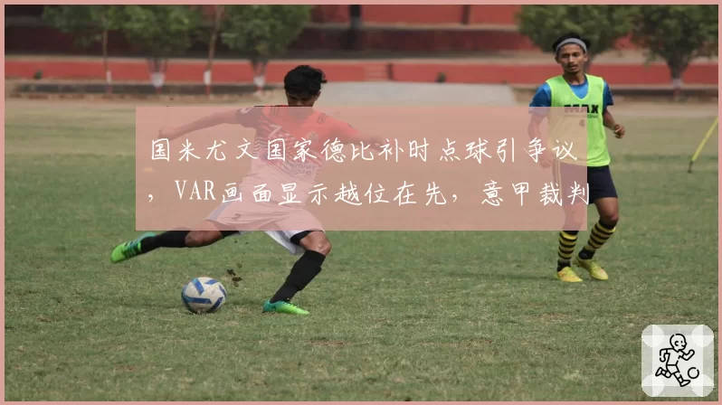 国米尤文国家德比补时点球引争议，VAR画面显示越位在先，意甲裁判协会面临弹劾